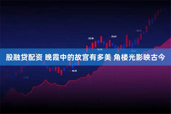 股融贷配资 晚霞中的故宫有多美 角楼光影映古今