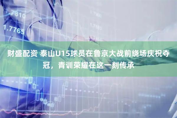 财盛配资 泰山U15球员在鲁京大战前绕场庆祝夺冠，青训荣耀在这一刻传承