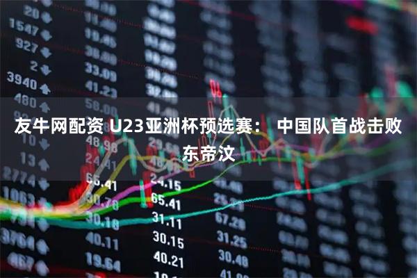 友牛网配资 U23亚洲杯预选赛： 中国队首战击败东帝汶