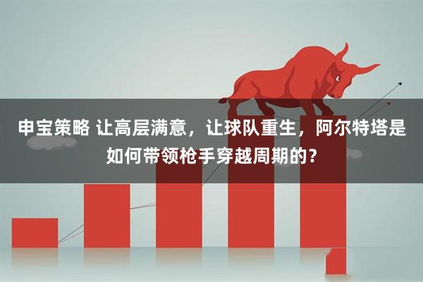 申宝策略 让高层满意，让球队重生，阿尔特塔是如何带领枪手穿越周期的？