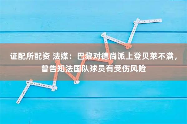 证配所配资 法媒：巴黎对德尚派上登贝莱不满，曾告知法国队球员有受伤风险