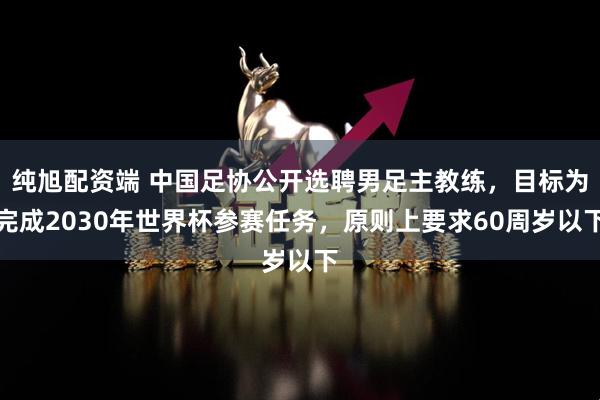 纯旭配资端 中国足协公开选聘男足主教练，目标为完成2030年世界杯参赛任务，原则上要求60周岁以下