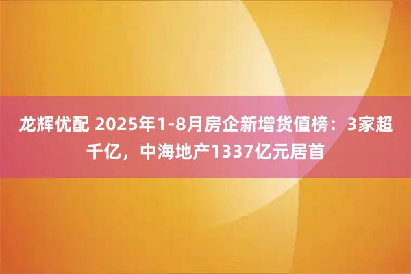 龙辉优配 2025年1-8月房企新增货值榜：3家超千亿，中海地产1337亿元居首