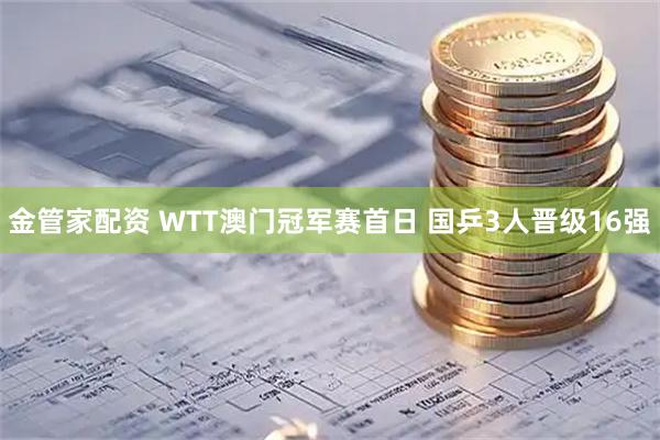 金管家配资 WTT澳门冠军赛首日 国乒3人晋级16强