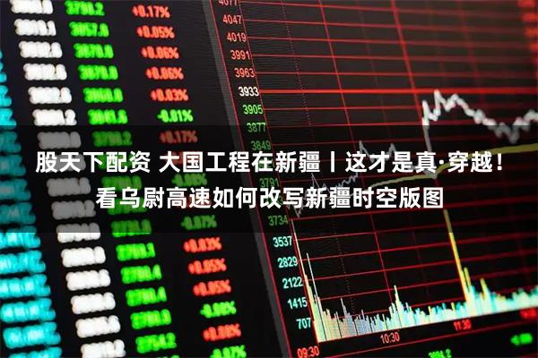 股天下配资 大国工程在新疆丨这才是真·穿越！看乌尉高速如何改写新疆时空版图