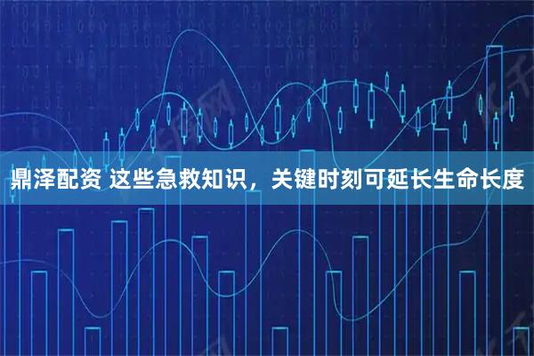 鼎泽配资 这些急救知识，关键时刻可延长生命长度