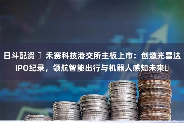 日斗配资 ​禾赛科技港交所主板上市：创激光雷达IPO纪录，领航智能出行与机器人感知未来​