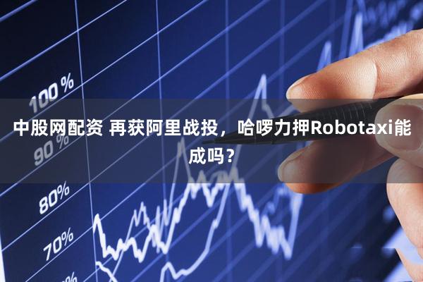 中股网配资 再获阿里战投，哈啰力押Robotaxi能成吗？