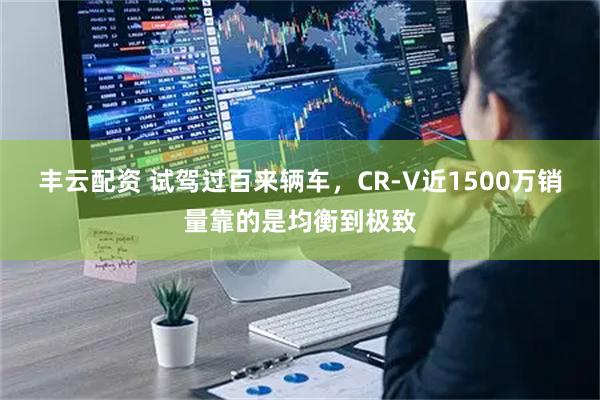 丰云配资 试驾过百来辆车，CR-V近1500万销量靠的是均衡到极致