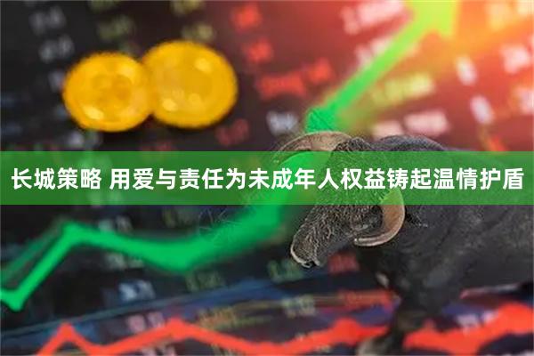 长城策略 用爱与责任为未成年人权益铸起温情护盾