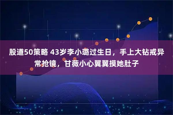 股道50策略 43岁李小璐过生日，手上大钻戒异常抢镜，甘薇小心翼翼摸她肚子