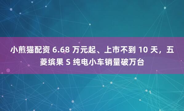 小煎猫配资 6.68 万元起、上市不到 10 天，五菱缤果 S 纯电小车销量破万台