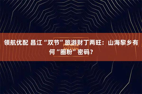 领航优配 昌江“双节”旅游财丁两旺：山海黎乡有何“圈粉”密码？