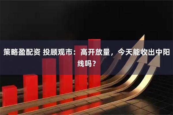 策略盈配资 投顾观市：高开放量，今天能收出中阳线吗？