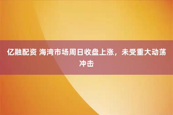 亿融配资 海湾市场周日收盘上涨，未受重大动荡冲击