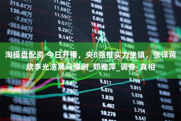 淘操盘配资 今日开播，央8强推实力坐镇，张译蒋欣李光洁黑马爆剧_郑雅萍_调查_真相