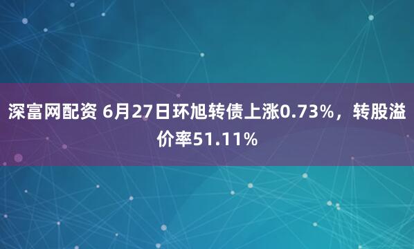 深富网配资 6月27日环旭转债上涨0.73%，转股溢价率51.11%