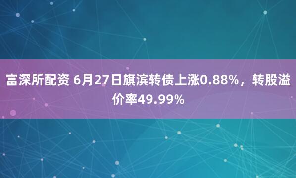 富深所配资 6月27日旗滨转债上涨0.88%，转股溢价率49.99%