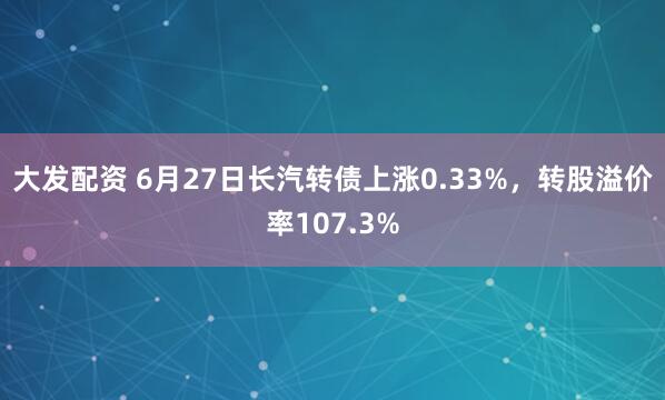 大发配资 6月27日长汽转债上涨0.33%，转股溢价率107.3%