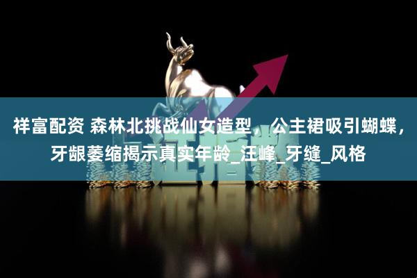 祥富配资 森林北挑战仙女造型，公主裙吸引蝴蝶，牙龈萎缩揭示真实年龄_汪峰_牙缝_风格