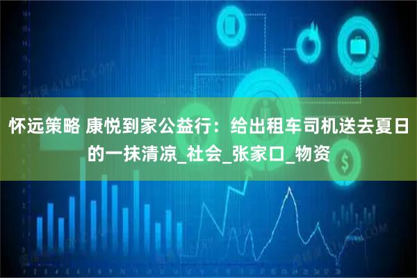 怀远策略 康悦到家公益行：给出租车司机送去夏日的一抹清凉_社会_张家口_物资