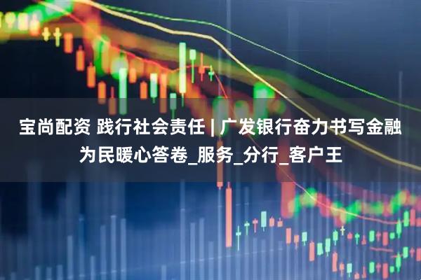 宝尚配资 践行社会责任 | 广发银行奋力书写金融为民暖心答卷_服务_分行_客户王