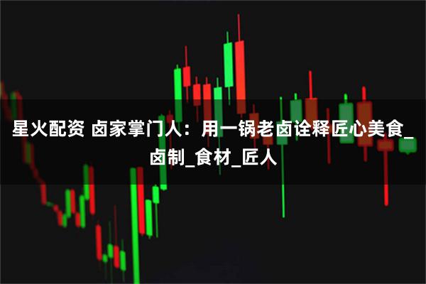 星火配资 卤家掌门人：用一锅老卤诠释匠心美食_卤制_食材_匠人