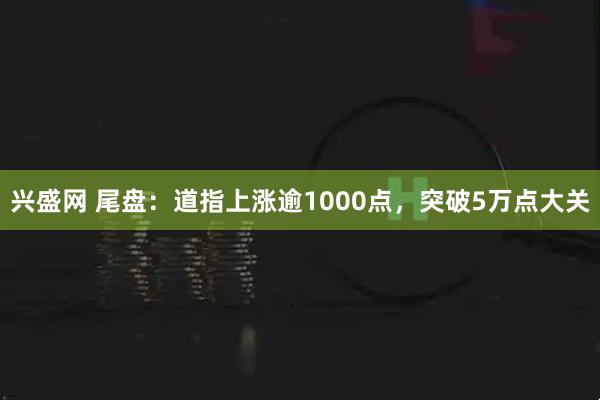 兴盛网 尾盘：道指上涨逾1000点，突破5万点大关