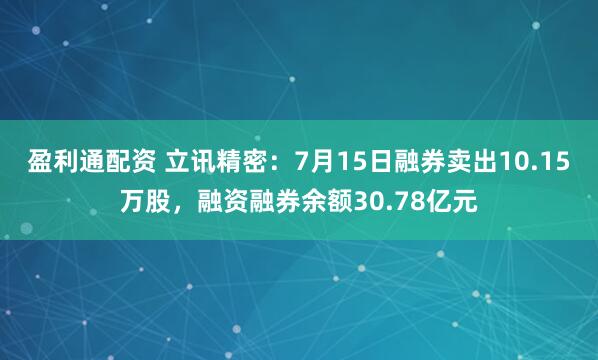 盈利通配资 立讯精密：7月15日融券卖出10.15万股，融资融券余额30.78亿元