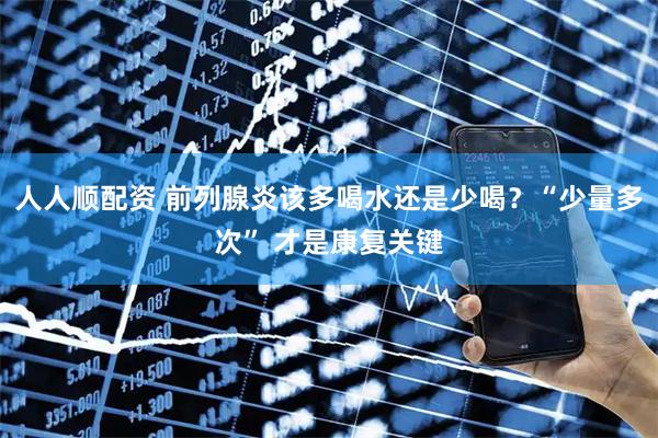 人人顺配资 前列腺炎该多喝水还是少喝？“少量多次” 才是康复关键