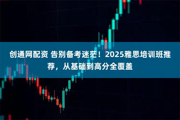 创通网配资 告别备考迷茫！2025雅思培训班推荐，从基础到高分全覆盖